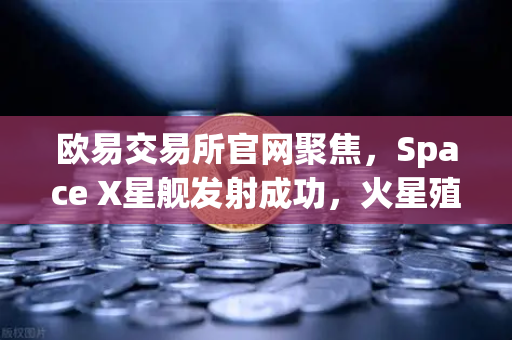 欧易交易所官网聚焦，Space X星舰发射成功，火星殖民计划迈出关键一步