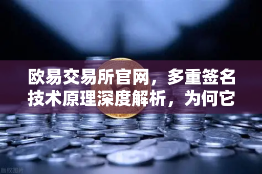欧易交易所官网，多重签名技术原理深度解析，为何它是机构托管的标配？