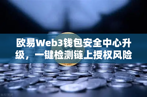 欧易Web3钱包安全中心升级，一键检测链上授权风险与恶意合约，守护数字资产安全