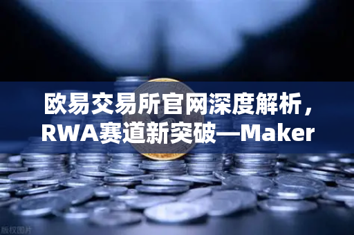 欧易交易所官网深度解析，RWA赛道新突破—MakerDAO美国国债持仓规模持续扩大