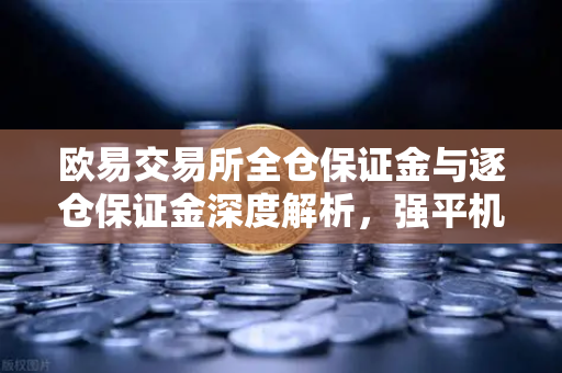 欧易交易所全仓保证金与逐仓保证金深度解析，强平机制与风险管理全攻略
