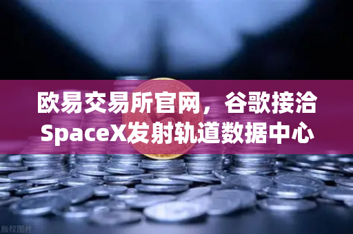 欧易交易所官网，谷歌接洽SpaceX发射轨道数据中心，区块链行业迎来算力革命