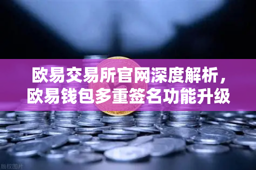 欧易交易所官网深度解析，欧易钱包多重签名功能升级，支持更多签名方与自定义规则