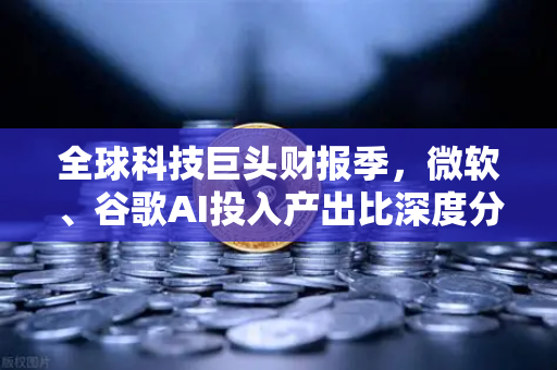 全球科技巨头财报季，微软、谷歌AI投入产出比深度分析