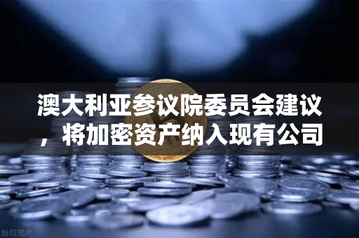 澳大利亚参议院委员会建议，将加密资产纳入现有公司法管理，欧易交易所官网解读全球监管新趋势-第1张图片-欧易交易所