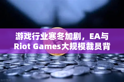 游戏行业寒冬加剧，EA与Riot Games大规模裁员背后的行业变局