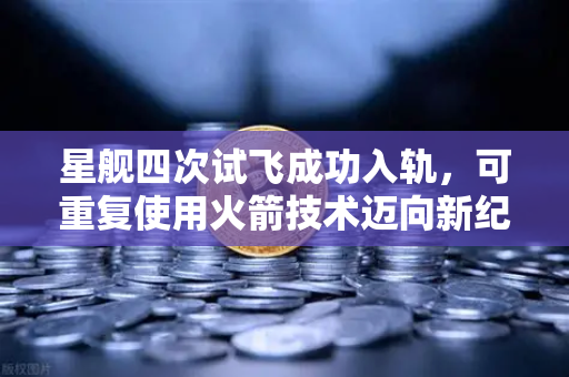 星舰四次试飞成功入轨，可重复使用火箭技术迈向新纪元，全球航天格局或将重塑