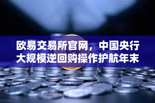 欧易交易所官网，中国央行大规模逆回购操作护航年末流动性平稳