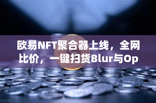 欧易NFT聚合器上线，全网比价，一键扫货Blur与OpenSea，数字资产交易进入智能化时代