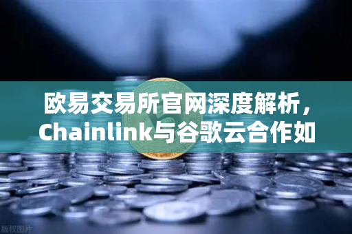 欧易交易所官网深度解析，Chainlink与谷歌云合作如何为智能合约提供天气数据？去中心化预言机赋能区块链生态