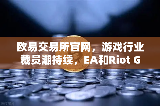 欧易交易所官网，游戏行业裁员潮持续，EA和Riot Games均宣布大规模裁员
