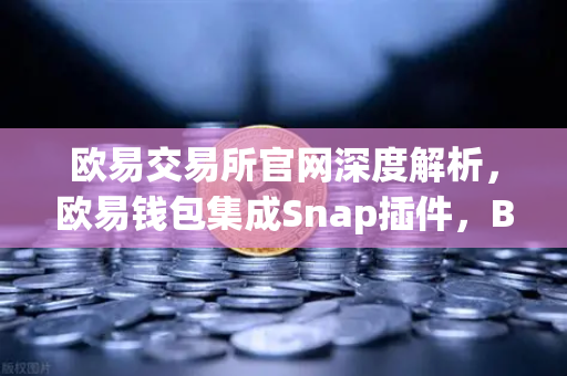 欧易交易所官网深度解析，欧易钱包集成Snap插件，Bitcoin Ordinals inscription管理新纪元