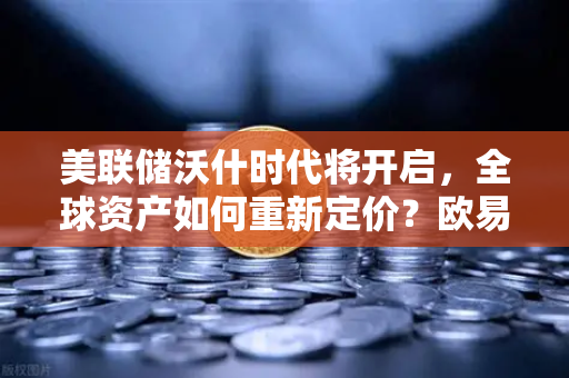 美联储沃什时代将开启，全球资产如何重新定价？欧易交易所官网深度解读