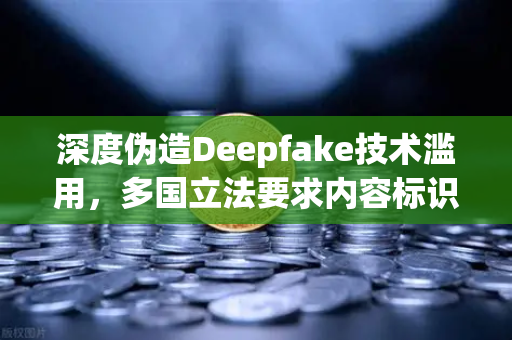 深度伪造Deepfake技术滥用，多国立法要求内容标识，数字信任危机下的监管新格局