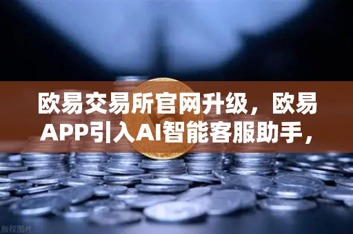 欧易交易所官网升级，欧易APP引入AI智能客服助手，机器人Advisor上线实测