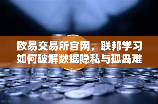 欧易交易所官网，联邦学习如何破解数据隐私与孤岛难题