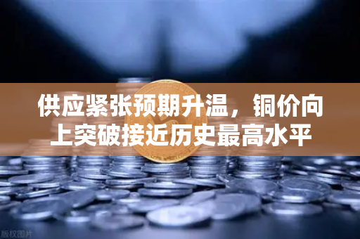 供应紧张预期升温，铜价向上突破接近历史最高水平