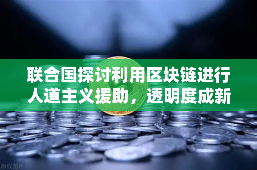 联合国探讨利用区块链进行人道主义援助，透明度成新标准