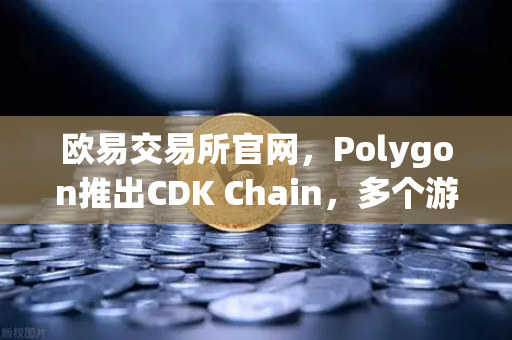 欧易交易所官网，Polygon推出CDK Chain，多个游戏项目部署加速Web3游戏生态