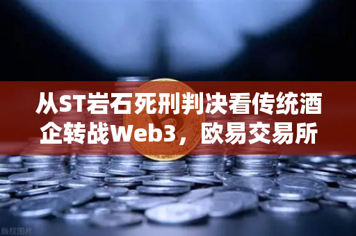 从ST岩石死刑判决看传统酒企转战Web3，欧易交易所官网揭示的行业困境与突围之路