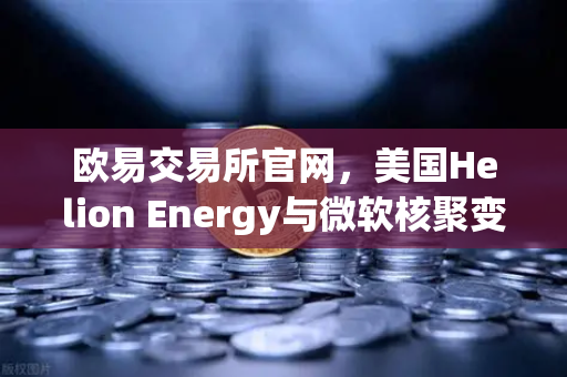 欧易交易所官网，美国Helion Energy与微软核聚变协议背后的绿色能源革命与投资机遇