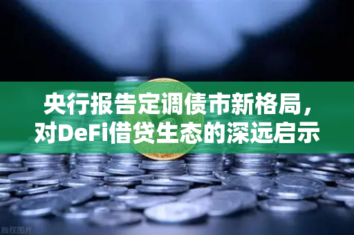 央行报告定调债市新格局，对DeFi借贷生态的深远启示与范式重构