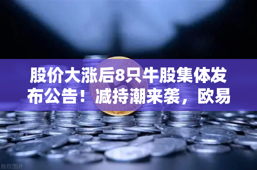 股价大涨后8只牛股集体发布公告！减持潮来袭，欧易交易所官网投资者如何应对？