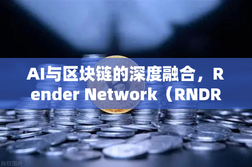 AI与区块链的深度融合，Render Network（RNDR）如何成为AI算力龙头