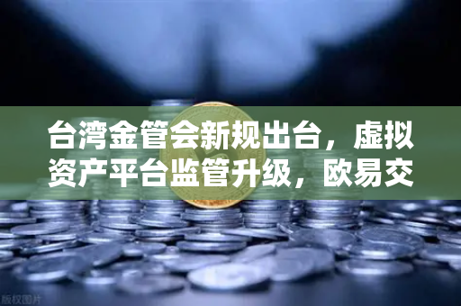 台湾金管会新规出台，虚拟资产平台监管升级，欧易交易所如何应对？