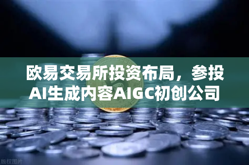 欧易交易所投资布局，参投AI生成内容AIGC初创公司，抢占Web3+AI赛道先机