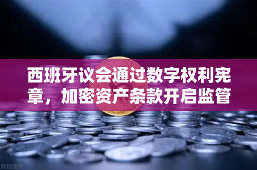 西班牙议会通过数字权利宪章，加密资产条款开启监管新纪元