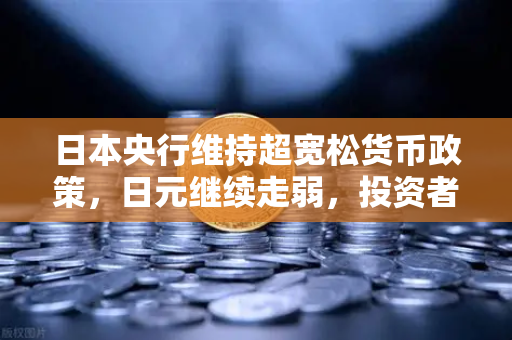 日本央行维持超宽松货币政策，日元继续走弱，投资者如何抓住外汇市场机遇？-第1张图片-欧易交易所