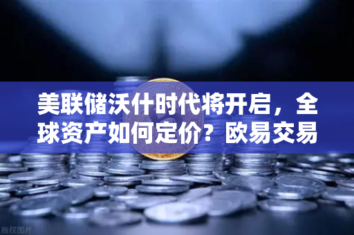 美联储沃什时代将开启，全球资产如何定价？欧易交易所官网深度解读