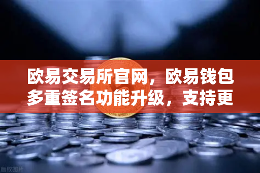 欧易交易所官网，欧易钱包多重签名功能升级，支持更多签名方和自定义规则，安全与灵活并重