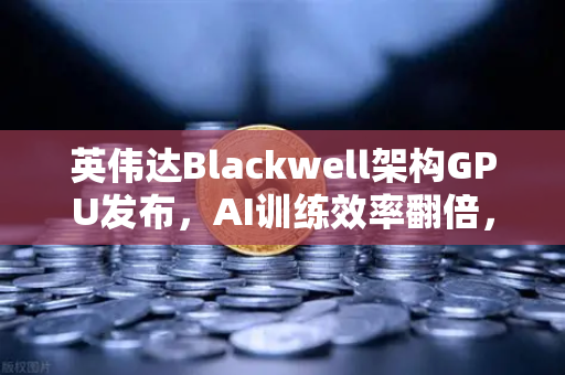 英伟达Blackwell架构GPU发布，AI训练效率翻倍，重塑算力新格局