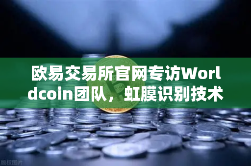 欧易交易所官网专访Worldcoin团队，虹膜识别技术与隐私保护的平衡之道