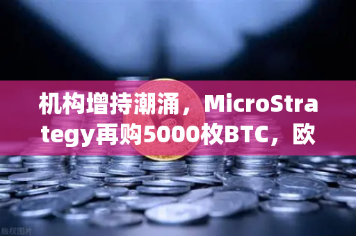 机构增持潮涌，MicroStrategy再购5000枚BTC，欧易交易所官网解读市场新动向