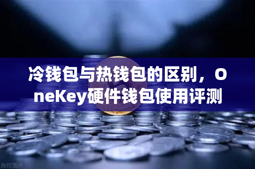 冷钱包与热钱包的区别，OneKey硬件钱包使用评测