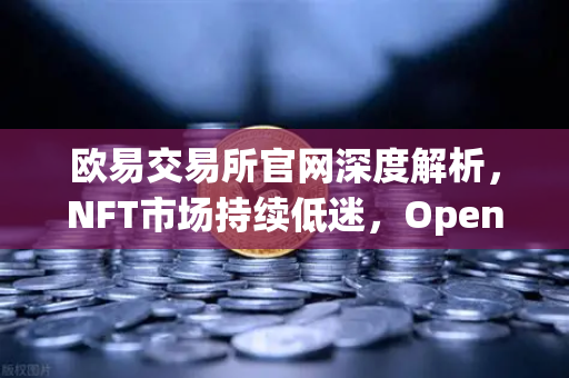 欧易交易所官网深度解析，NFT市场持续低迷，OpenSea市场份额进一步被Blur侵蚀