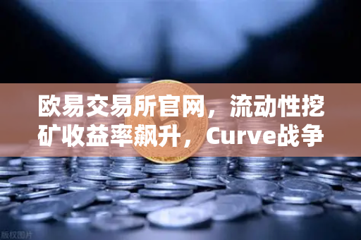 欧易交易所官网，流动性挖矿收益率飙升，Curve战争再次点燃市场热潮