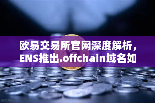 欧易交易所官网深度解析，ENS推出.offchain域名如何重塑区块链域名生态