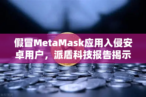 假冒MetaMask应用入侵安卓用户，派盾科技报告揭示钓鱼新手法，欧易交易所安全防护指南