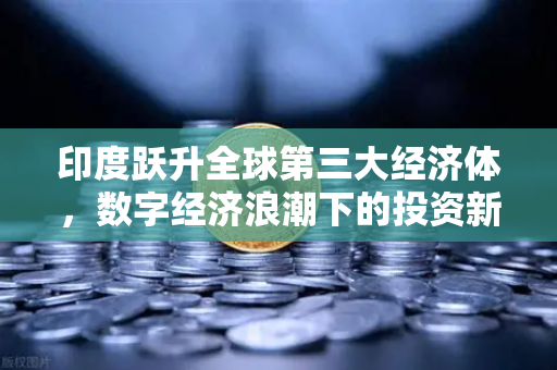 印度跃升全球第三大经济体，数字经济浪潮下的投资新机遇