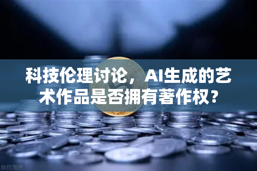 科技伦理讨论，AI生成的艺术作品是否拥有著作权？