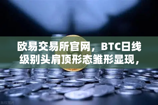 欧易交易所官网，BTC日线级别头肩顶形态雏形显现，投资者需警惕潜在回调风险
