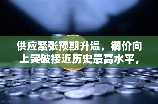 供应紧张预期升温，铜价向上突破接近历史最高水平，市场震荡下的投资新机遇