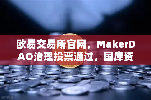 欧易交易所官网，MakerDAO治理投票通过，国库资金投资美国国债，DeFi与TradFi融合新纪元