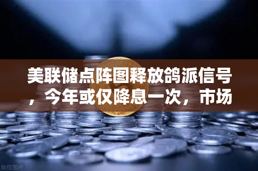 美联储点阵图释放鸽派信号，今年或仅降息一次，市场预期骤然降温