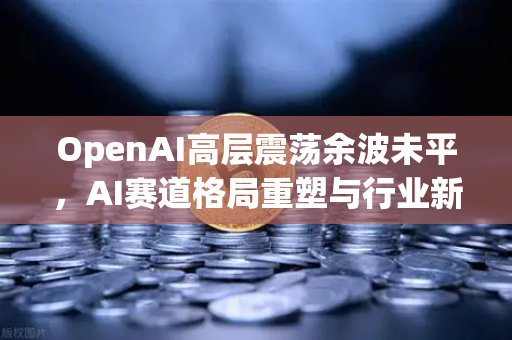 OpenAI高层震荡余波未平，AI赛道格局重塑与行业新机遇-第1张图片-欧易交易所