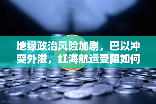 地缘政治风险加剧，巴以冲突外溢，红海航运受阻如何推高全球运费？兼论欧易交易所如何应对市场波动